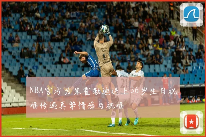 NBA官方为朱霍勒迪送上36岁生日祝福传递真挚情感与祝福