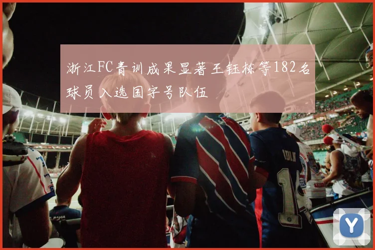 浙江FC青训成果显著王钰栋等182名球员入选国字号队伍