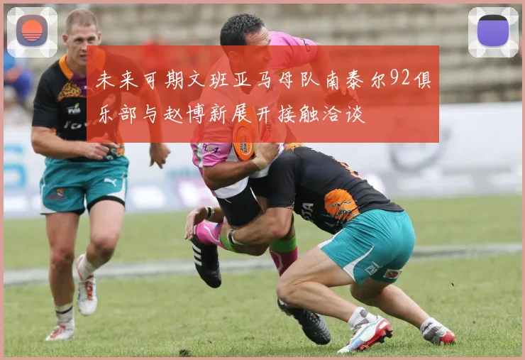 未来可期文班亚马母队南泰尔92俱乐部与赵博新展开接触洽谈