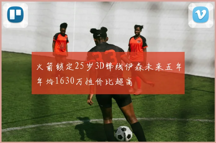 火箭锁定25岁3D锋线伊森未来五年年均1630万性价比超高