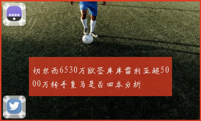 切尔西6530万欧签库库雷利亚超5000万转手皇马是否回本分析