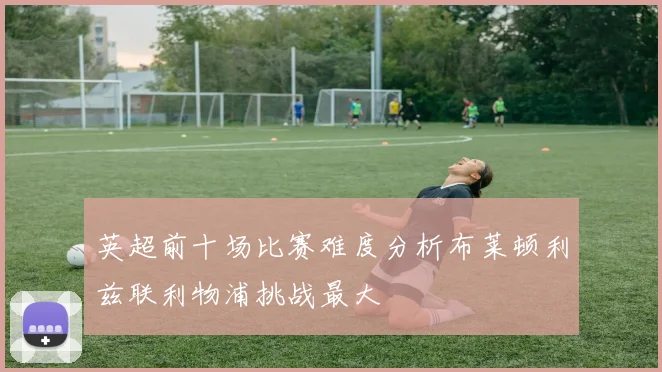 英超前十场比赛难度分析布莱顿利兹联利物浦挑战最大