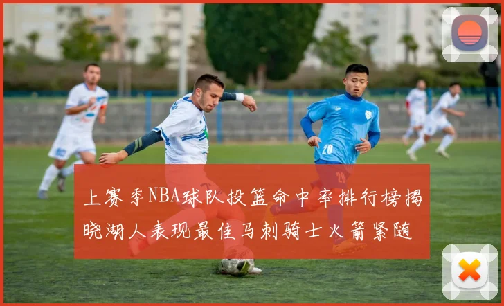 上赛季NBA球队投篮命中率排行榜揭晓湖人表现最佳马刺骑士火箭紧随其后