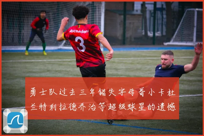勇士队过去三年错失字母哥小卡杜兰特利拉德乔治等超级球星的遗憾回顾