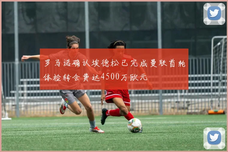 罗马诺确认埃德松已完成曼联首轮体检转会费达4500万欧元