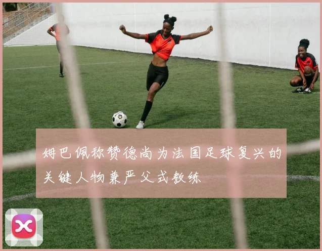 姆巴佩称赞德尚为法国足球复兴的关键人物兼严父式教练