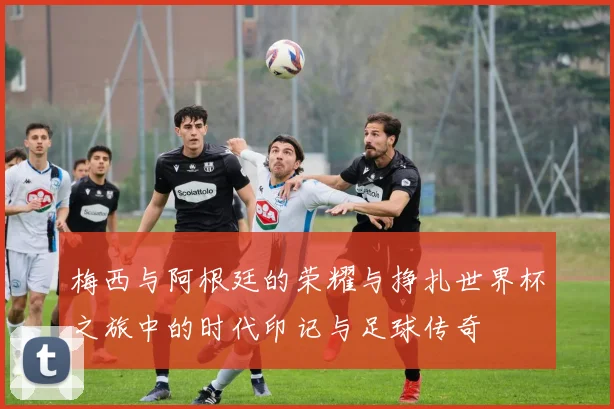 梅西与阿根廷的荣耀与挣扎世界杯之旅中的时代印记与足球传奇