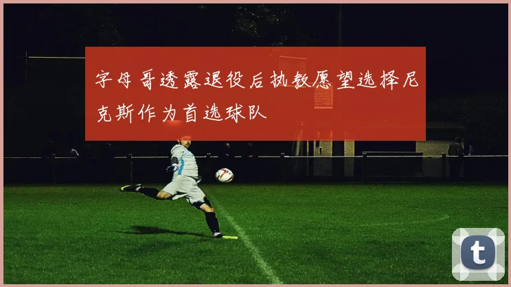 字母哥透露退役后执教愿望选择尼克斯作为首选球队