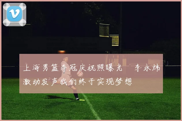 上海男篮夺冠庆祝照曝光偰李永炜激动发声我们终于实现梦想