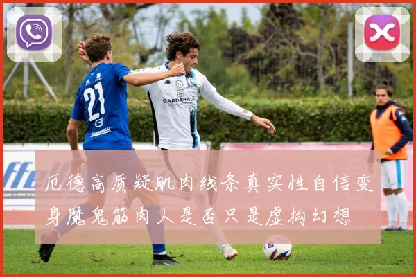 厄德高质疑肌肉线条真实性自信变身魔鬼筋肉人是否只是虚构幻想