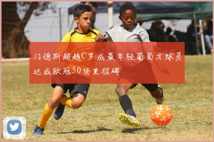 门德斯超越C罗成最年轻葡萄牙球员达成欧冠50场里程碑