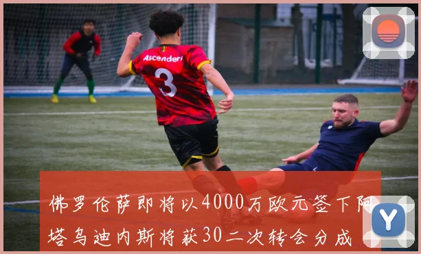 佛罗伦萨即将以4000万欧元签下阿塔乌迪内斯将获30二次转会分成