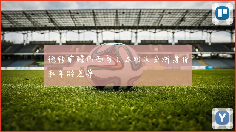 德转前瞻巴西与日本对决分析身价和年龄差异