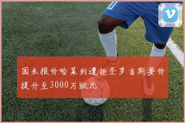 国米报价哈莱利遭拒圣罗吉斯要价提升至3000万欧元