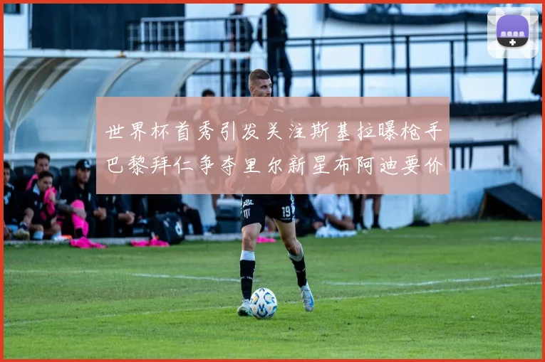 世界杯首秀引发关注斯基拉曝枪手巴黎拜仁争夺里尔新星布阿迪要价7000万欧
